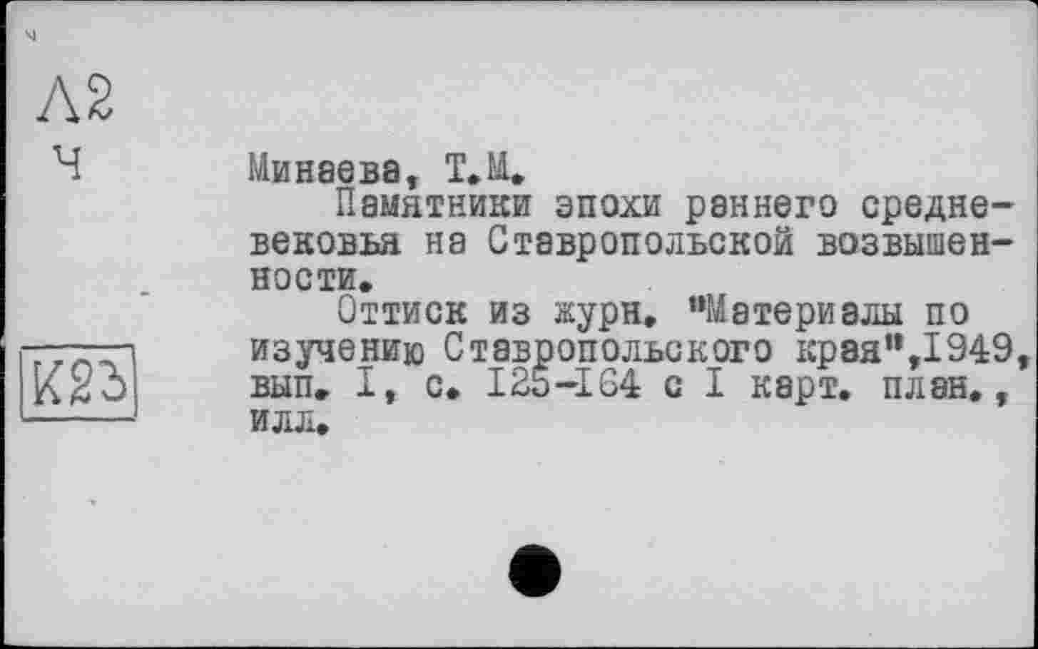 ﻿
Л2
Ч Минеева, Т.М.
Памятники эпохи раннего средневековья на Ставропольской возвышенности.
Оттиск из жури, “Материалы по изучению Ставропольского края“,1949, вып. I, с. 125-164 с I карт, план,, илл.